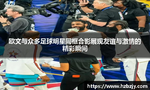 欧文与众多足球明星同框合影展现友谊与激情的精彩瞬间