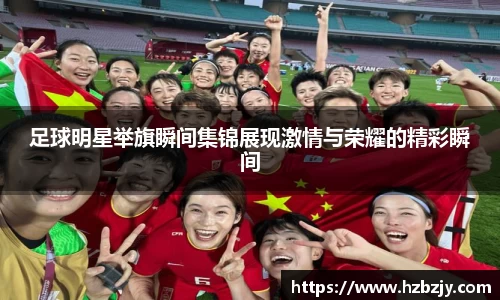 足球明星举旗瞬间集锦展现激情与荣耀的精彩瞬间